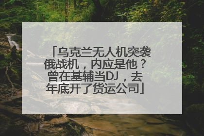 乌克兰无人机突袭俄战机，内应是他？曾在基辅当DJ，去年底开了货运公司