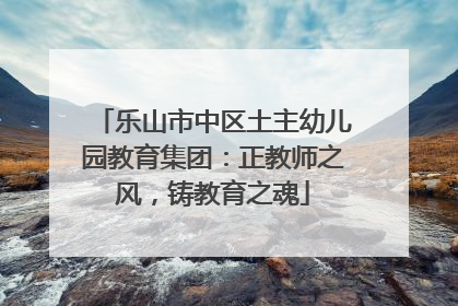 乐山市中区土主幼儿园教育集团：正教师之风，铸教育之魂