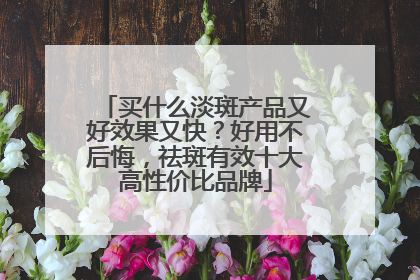 买什么淡斑产品又好效果又快？好用不后悔，祛斑有效十大高性价比品牌