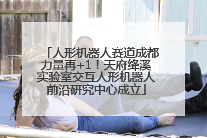 人形机器人赛道成都力量再+1！天府绛溪实验室交互人形机器人前沿研究中心成立