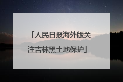 人民日报海外版关注吉林黑土地保护