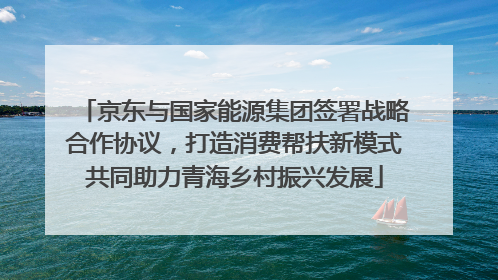 京东与国家能源集团签署战略合作协议，打造消费帮扶新模式共同助力青海乡村振兴发展