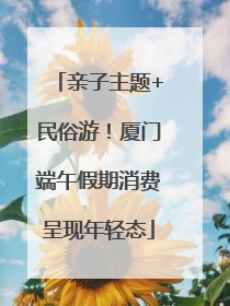 亲子主题+民俗游！厦门端午假期消费呈现年轻态