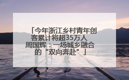 今年浙江乡村青年创客累计将超35万人 周国辉：一场城乡融合的“双向奔赴”