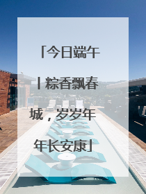今日端午丨粽香飘春城，岁岁年年长安康
