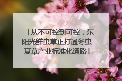 从不可控到可控，东阳光鲜虫草正打通冬虫夏草产业标准化通路