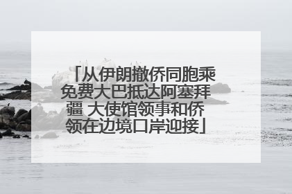 从伊朗撤侨同胞乘免费大巴抵达阿塞拜疆 大使馆领事和侨领在边境口岸迎接