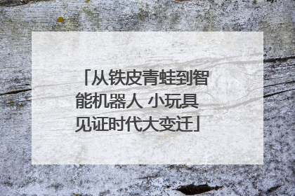 从铁皮青蛙到智能机器人 小玩具见证时代大变迁