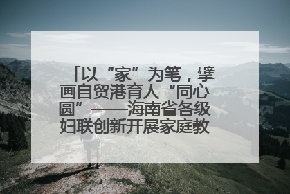 以“家”为笔，擘画自贸港育人“同心圆”——海南省各级妇联创新开展家庭教育宣传周活动