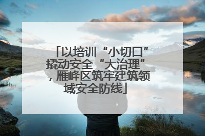 以培训“小切口”撬动安全“大治理”，雁峰区筑牢建筑领域安全防线