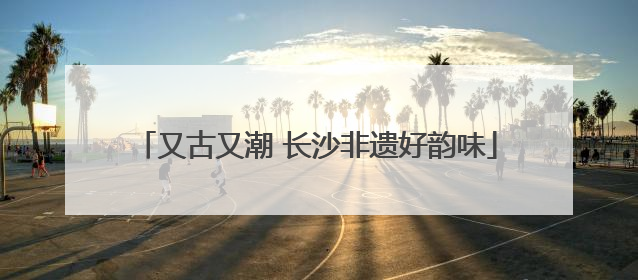 又古又潮 长沙非遗好韵味