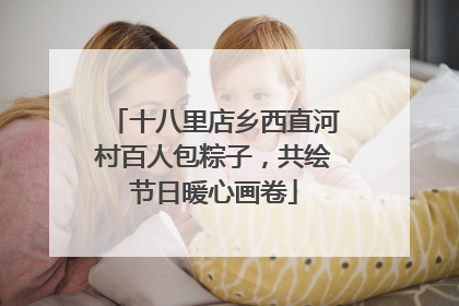 十八里店乡西直河村百人包粽子，共绘节日暖心画卷