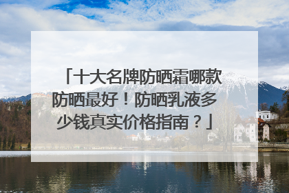 十大名牌防晒霜哪款防晒最好！防晒乳液多少钱真实价格指南？