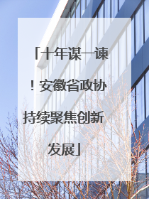 十年谋一谏！安徽省政协持续聚焦创新发展