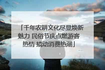 千年农耕文化尽显焕新魅力 民俗节庆点燃游客热情 撬动消费热潮