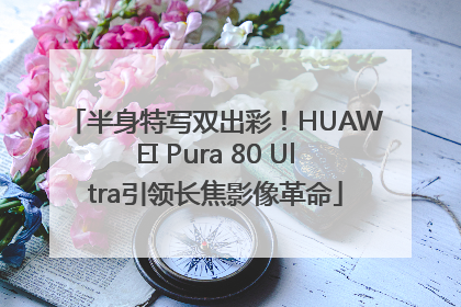 半身特写双出彩！HUAWEI Pura 80 Ultra引领长焦影像革命