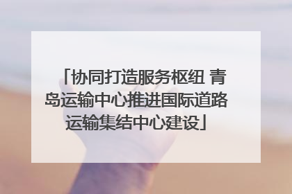 协同打造服务枢纽 青岛运输中心推进国际道路运输集结中心建设