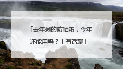 去年剩的防晒霜，今年还能用吗？丨有话聊