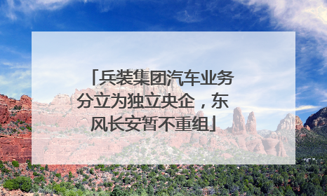 兵装集团汽车业务分立为独立央企，东风长安暂不重组