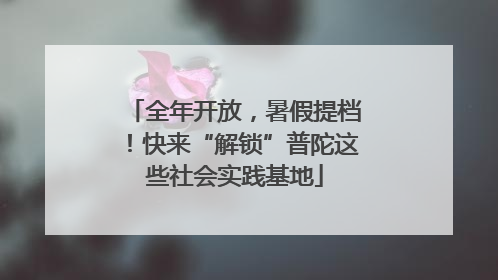 全年开放，暑假提档！快来“解锁”普陀这些社会实践基地