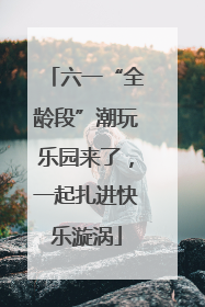 六一“全龄段”潮玩乐园来了，一起扎进快乐漩涡