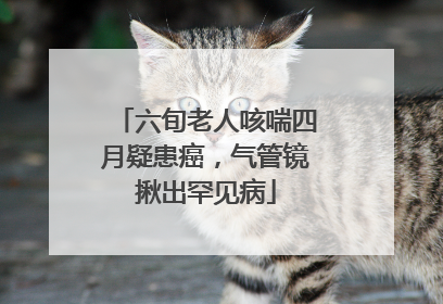 六旬老人咳喘四月疑患癌，气管镜揪出罕见病