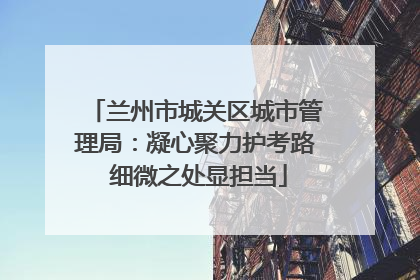 兰州市城关区城市管理局：凝心聚力护考路 细微之处显担当