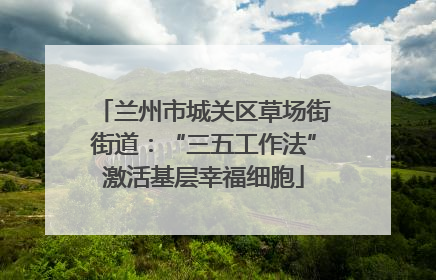 兰州市城关区草场街街道：“三五工作法”激活基层幸福细胞