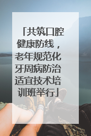 共筑口腔健康防线，老年规范化牙周病防治适宜技术培训班举行