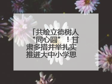 共绘立德树人“同心圆”！甘肃多措并举扎实推进大中小学思政课一体化→