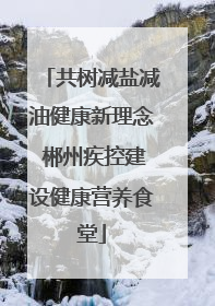 共树减盐减油健康新理念 郴州疾控建设健康营养食堂