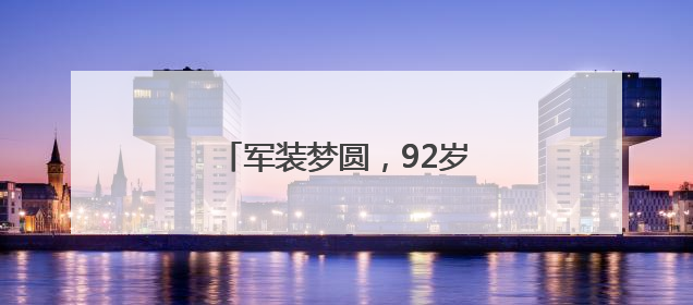 军装梦圆，92岁老兵重拾青春记忆