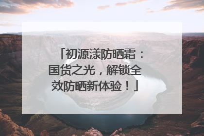 初源漾防晒霜：国货之光，解锁全效防晒新体验！