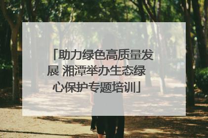 助力绿色高质量发展 湘潭举办生态绿心保护专题培训