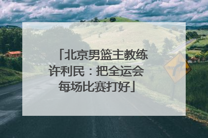 北京男篮主教练许利民：把全运会每场比赛打好