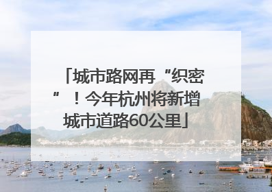 城市路网再“织密”！今年杭州将新增城市道路60公里