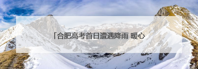 合肥高考首日遭遇降雨 暖心服务为考生撑起“爱心伞”
