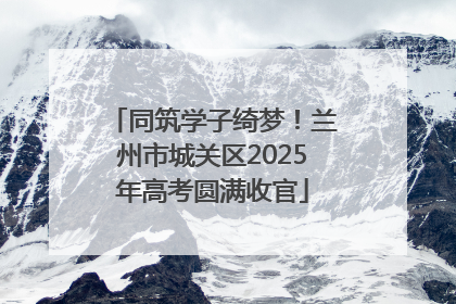 同筑学子绮梦！兰州市城关区2025年高考圆满收官