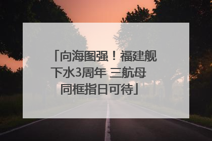 向海图强！福建舰下水3周年 三航母同框指日可待
