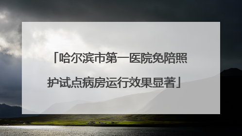 哈尔滨市第一医院免陪照护试点病房运行效果显著