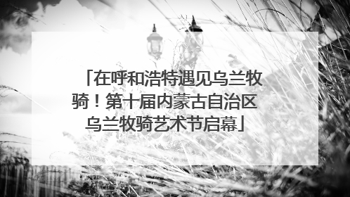 在呼和浩特遇见乌兰牧骑！第十届内蒙古自治区乌兰牧骑艺术节启幕