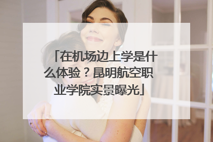 在机场边上学是什么体验？昆明航空职业学院实景曝光