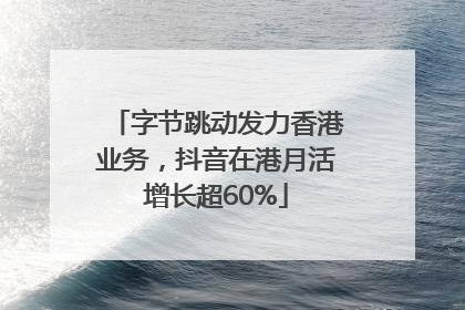字节跳动发力香港业务，抖音在港月活增长超60%