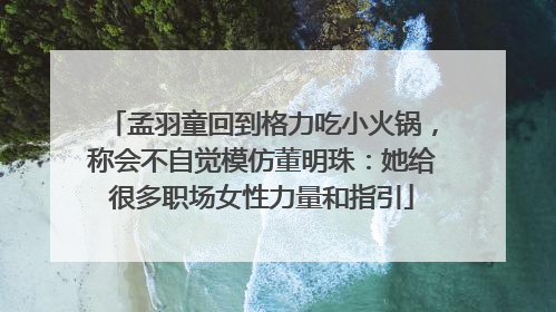 孟羽童回到格力吃小火锅，称会不自觉模仿董明珠：她给很多职场女性力量和指引