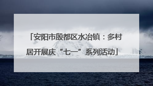 安阳市殷都区水冶镇：多村居开展庆“七一”系列活动