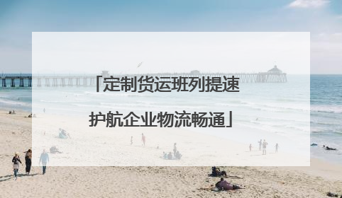 定制货运班列提速 护航企业物流畅通