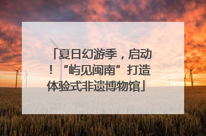 夏日幻游季，启动！“屿见闽南”打造体验式非遗博物馆