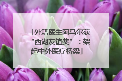 外籍医生阿马尔获“西湖友谊奖”：架起中外医疗桥梁