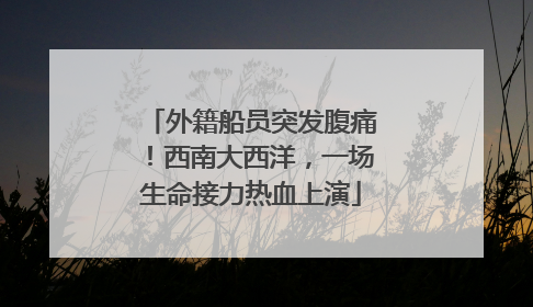 外籍船员突发腹痛！西南大西洋，一场生命接力热血上演