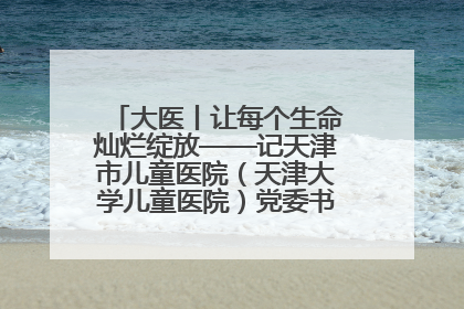 大医丨让每个生命灿烂绽放——记天津市儿童医院（天津大学儿童医院）党委书记、院长刘薇